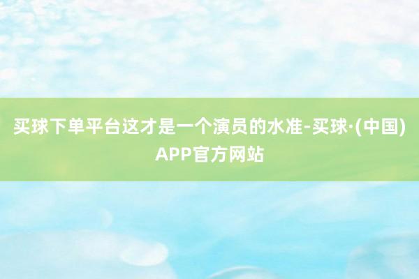 买球下单平台这才是一个演员的水准-买球·(中国)APP官方网站