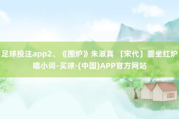 足球投注app2、《围炉》朱淑真 〔宋代〕圜坐红炉唱小词-买球·(中国)APP官方网站