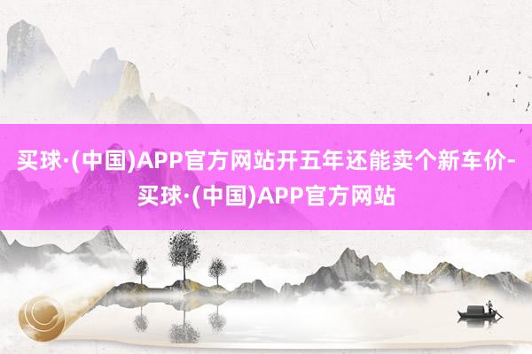 买球·(中国)APP官方网站开五年还能卖个新车价-买球·(中国)APP官方网站
