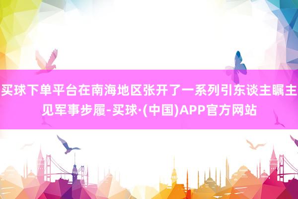 买球下单平台在南海地区张开了一系列引东谈主瞩主见军事步履-买球·(中国)APP官方网站