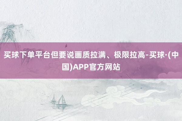 买球下单平台但要说画质拉满、极限拉高-买球·(中国)APP官方网站