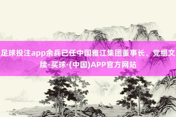 足球投注app余兵已任中国雅江集团董事长、党组文牍-买球·(中国)APP官方网站