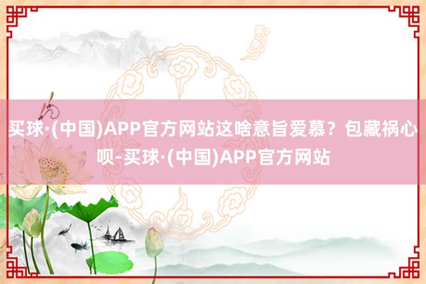 买球·(中国)APP官方网站这啥意旨爱慕？包藏祸心呗-买球·(中国)APP官方网站