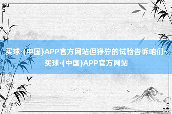 买球·(中国)APP官方网站但狰狞的试验告诉咱们-买球·(中国)APP官方网站