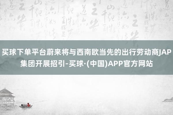 买球下单平台蔚来将与西南欧当先的出行劳动商JAP集团开展招引-买球·(中国)APP官方网站