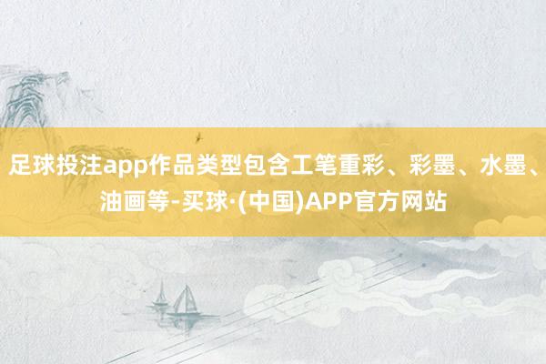 足球投注app作品类型包含工笔重彩、彩墨、水墨、油画等-买球·(中国)APP官方网站