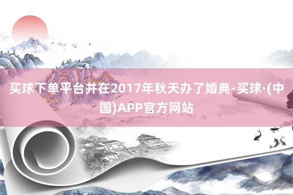买球下单平台并在2017年秋天办了婚典-买球·(中国)APP官方网站