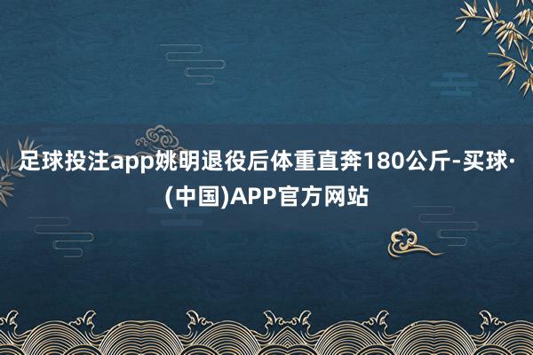 足球投注app姚明退役后体重直奔180公斤-买球·(中国)APP官方网站