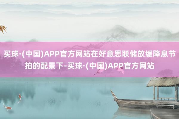 买球·(中国)APP官方网站在好意思联储放缓降息节拍的配景下-买球·(中国)APP官方网站