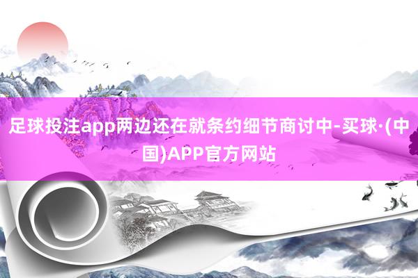 足球投注app两边还在就条约细节商讨中-买球·(中国)APP官方网站