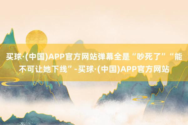 买球·(中国)APP官方网站弹幕全是“吵死了”“能不可让她下线”-买球·(中国)APP官方网站