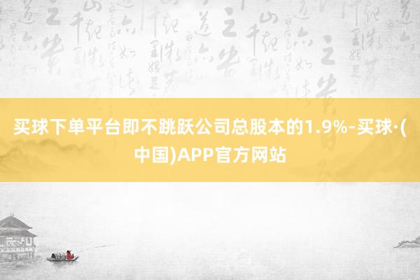 买球下单平台即不跳跃公司总股本的1.9%-买球·(中国)APP官方网站