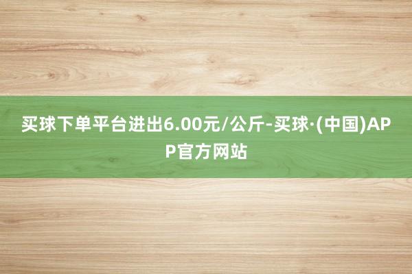 买球下单平台进出6.00元/公斤-买球·(中国)APP官方网站