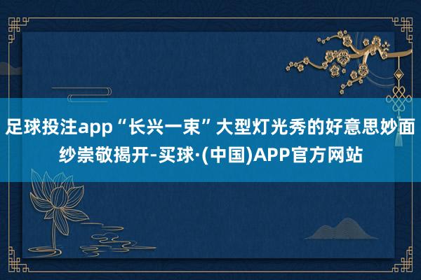 足球投注app“长兴一束”大型灯光秀的好意思妙面纱崇敬揭开-买球·(中国)APP官方网站