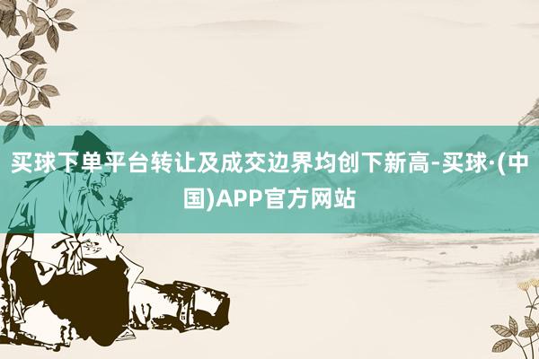 买球下单平台转让及成交边界均创下新高-买球·(中国)APP官方网站
