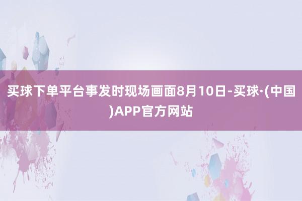 买球下单平台事发时现场画面8月10日-买球·(中国)APP官方网站