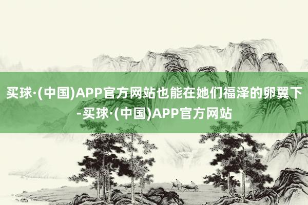 买球·(中国)APP官方网站也能在她们福泽的卵翼下-买球·(中国)APP官方网站