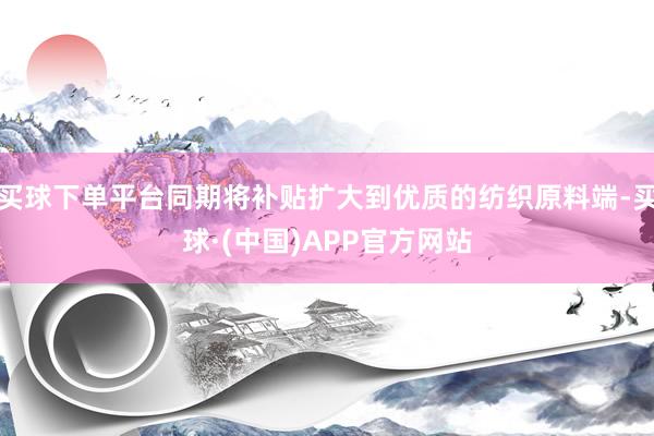 买球下单平台同期将补贴扩大到优质的纺织原料端-买球·(中国)APP官方网站