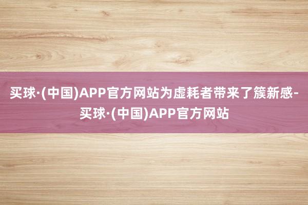 买球·(中国)APP官方网站为虚耗者带来了簇新感-买球·(中国)APP官方网站