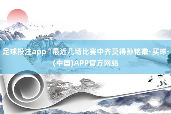 足球投注app“最近几场比赛中齐莫得孙铭徽-买球·(中国)APP官方网站