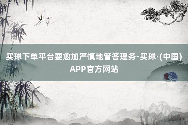 买球下单平台要愈加严慎地管答理务-买球·(中国)APP官方网站