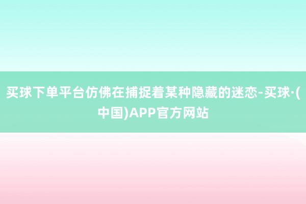 买球下单平台仿佛在捕捉着某种隐藏的迷恋-买球·(中国)APP官方网站