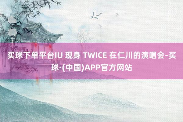 买球下单平台IU 现身 TWICE 在仁川的演唱会-买球·(中国)APP官方网站