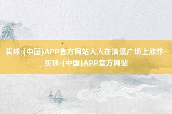 买球·(中国)APP官方网站人人在清溪广场上欣忭-买球·(中国)APP官方网站