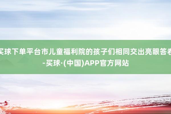 买球下单平台市儿童福利院的孩子们相同交出亮眼答卷-买球·(中国)APP官方网站