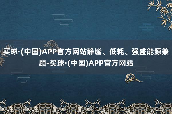 买球·(中国)APP官方网站静谧、低耗、强盛能源兼顾-买球·(中国)APP官方网站