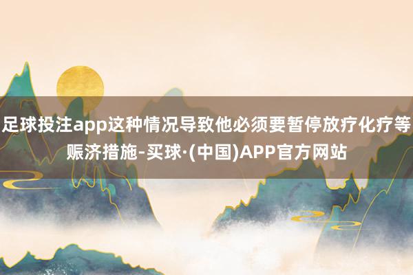 足球投注app这种情况导致他必须要暂停放疗化疗等赈济措施-买球·(中国)APP官方网站