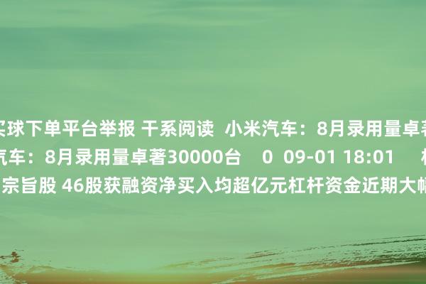 买球下单平台举报 干系阅读  小米汽车：8月录用量卓著30000台小米汽车：8月录用量卓著30000台    0  09-01 18:01     杠杆资金近期大幅加仓信创宗旨股 46股获融资净买入均超亿元杠杆资金近期大幅加仓信创宗旨股 46股获融资净买入均超亿元    16  08-26 19:25     苹果将开启3年改良周期 机构讲理这些产业链个股苹果将开启3年改良周期 机构讲理这些产业链