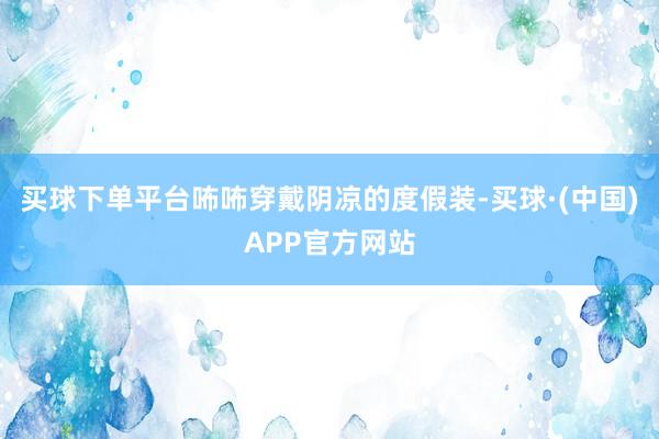 买球下单平台咘咘穿戴阴凉的度假装-买球·(中国)APP官方网站