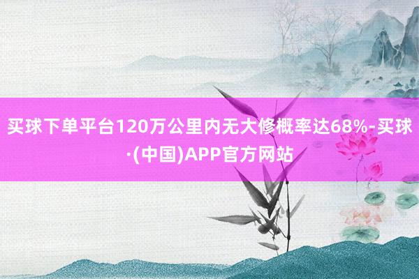 买球下单平台120万公里内无大修概率达68%-买球·(中国)APP官方网站