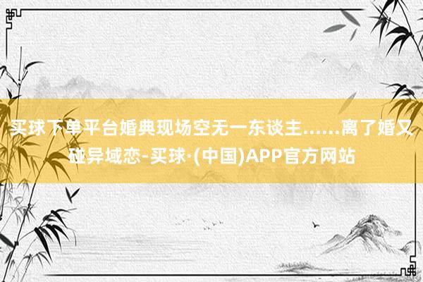 买球下单平台婚典现场空无一东谈主......离了婚又碰异域恋-买球·(中国)APP官方网站