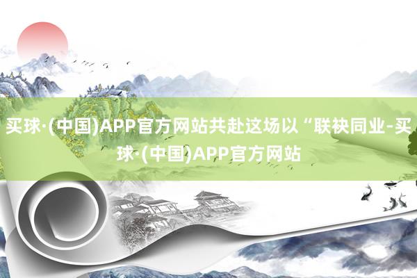 买球·(中国)APP官方网站共赴这场以“联袂同业-买球·(中国)APP官方网站