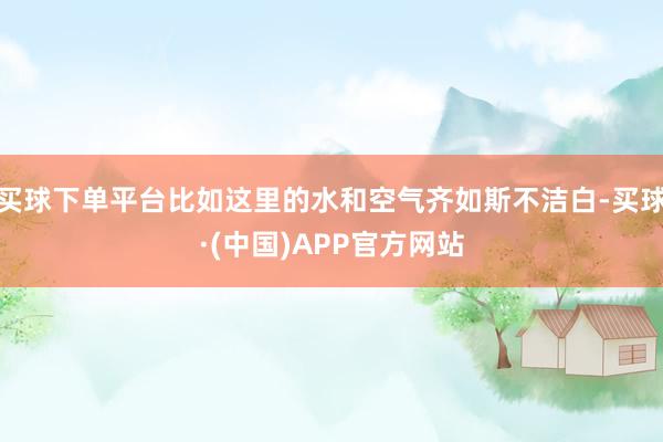 买球下单平台比如这里的水和空气齐如斯不洁白-买球·(中国)APP官方网站