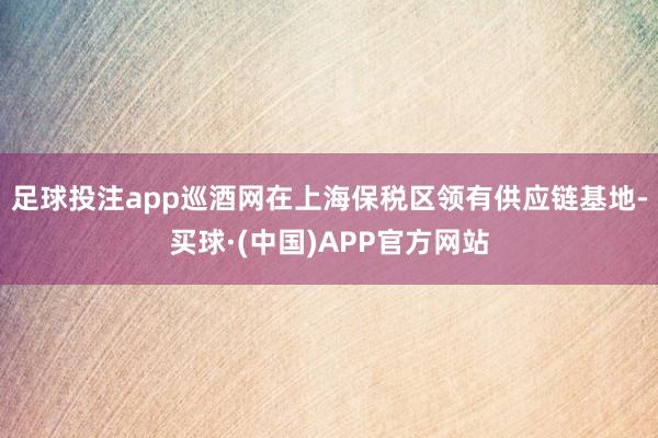 足球投注app巡酒网在上海保税区领有供应链基地-买球·(中国)APP官方网站