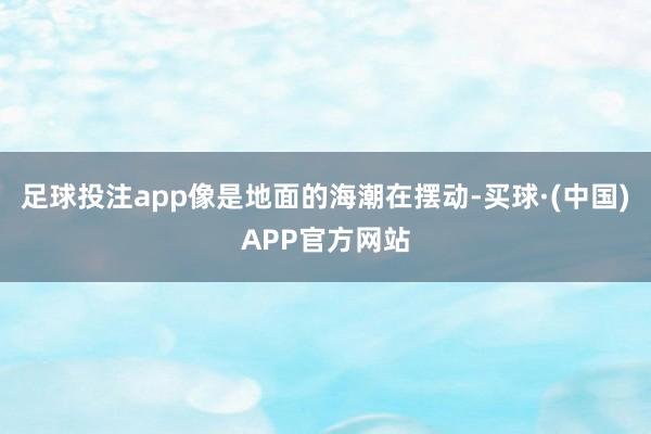 足球投注app像是地面的海潮在摆动-买球·(中国)APP官方网站