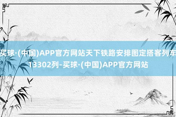买球·(中国)APP官方网站天下铁路安排图定搭客列车13302列-买球·(中国)APP官方网站