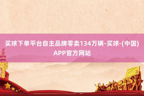 买球下单平台自主品牌零卖134万辆-买球·(中国)APP官方网站