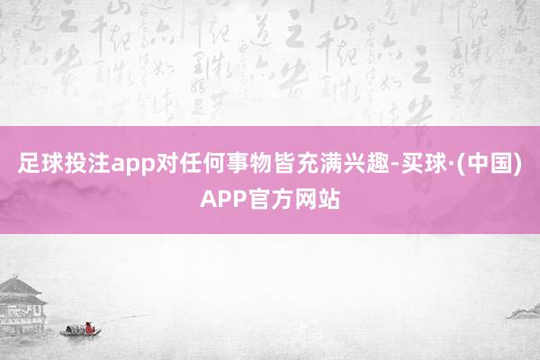 足球投注app对任何事物皆充满兴趣-买球·(中国)APP官方网站