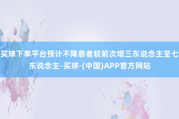 买球下单平台预计不降息者较前次增三东说念主至七东说念主-买球·(中国)APP官方网站