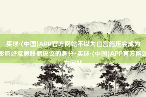 买球·(中国)APP官方网站不以为白宫施压会成为影响好意思联储决议的身分-买球·(中国)APP官方网站