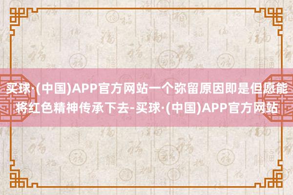 买球·(中国)APP官方网站一个弥留原因即是但愿能将红色精神传承下去-买球·(中国)APP官方网站