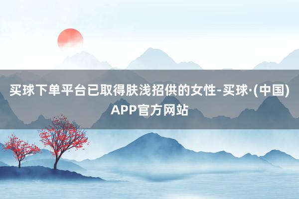 买球下单平台已取得肤浅招供的女性-买球·(中国)APP官方网站