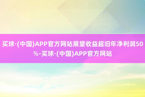 买球·(中国)APP官方网站展望收益超旧年净利润50%-买球·(中国)APP官方网站