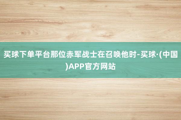 买球下单平台那位赤军战士在召唤他时-买球·(中国)APP官方网站