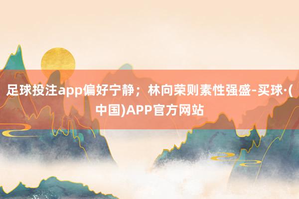 足球投注app偏好宁静；林向荣则素性强盛-买球·(中国)APP官方网站