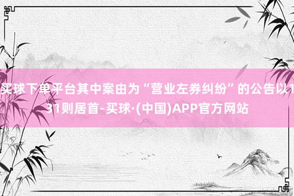 买球下单平台其中案由为“营业左券纠纷”的公告以131则居首-买球·(中国)APP官方网站